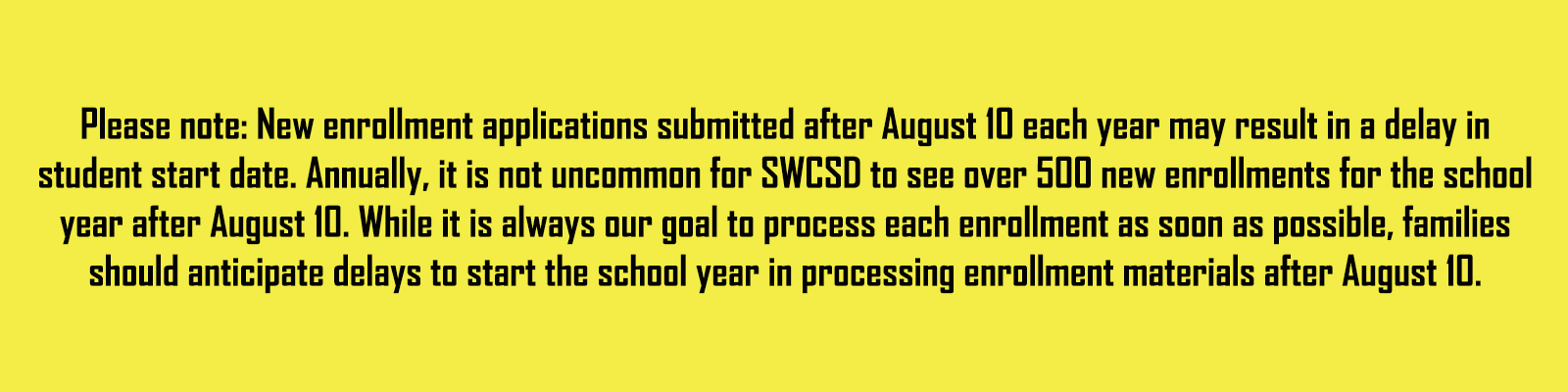  Please note: New enrollment applications submitted after August 10 each year may result in a delay in student start date. Annually, it is not uncommon for SWCSD to see over 500 new enrollments for the school year after August 10. While it is always our goal to process each enrollment as soon as possible, families should anticipate delays to start the school year in processing enrollment materials after August 10. 